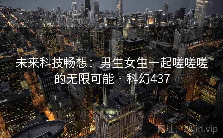 未来科技畅想：男生女生一起嗟嗟嗟的无限可能 · 科幻437