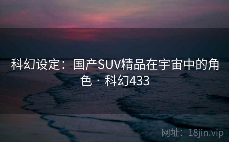 科幻设定：国产SUV精品在宇宙中的角色 · 科幻433  第2张