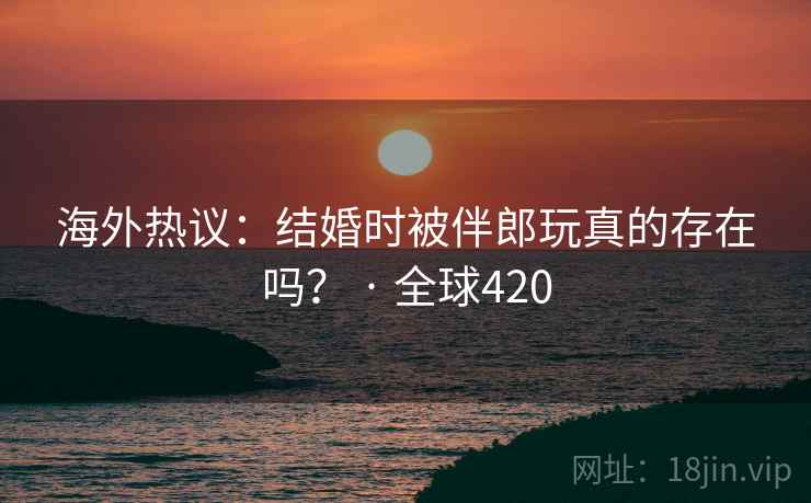 海外热议：结婚时被伴郎玩真的存在吗？ · 全球420