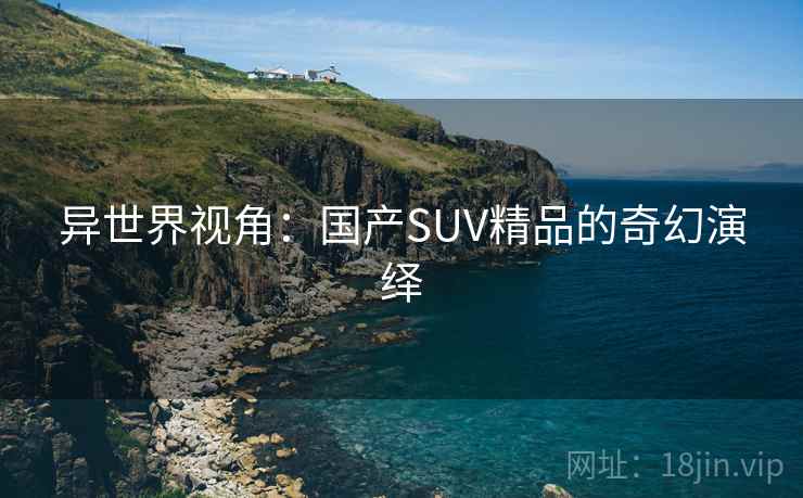 异世界视角:国产SUV精品的奇幻演绎 第1张 异世界视角:国产SUV精品的奇幻演绎 第1张
