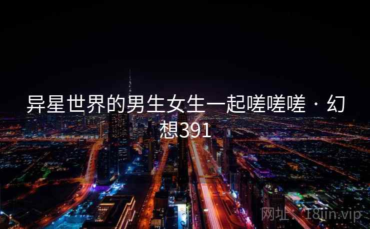 异星世界的男生女生一起嗟嗟嗟 · 幻想391 第1张 异星世界的男生女生一起嗟嗟嗟 · 幻想391 第1张